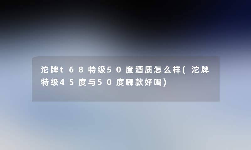 沱牌t68特级50度酒质怎么样(沱牌特级45度与50度哪款好喝) 沱牌t68特级50度酒质怎么样(沱牌特级45度与50度哪款好喝)