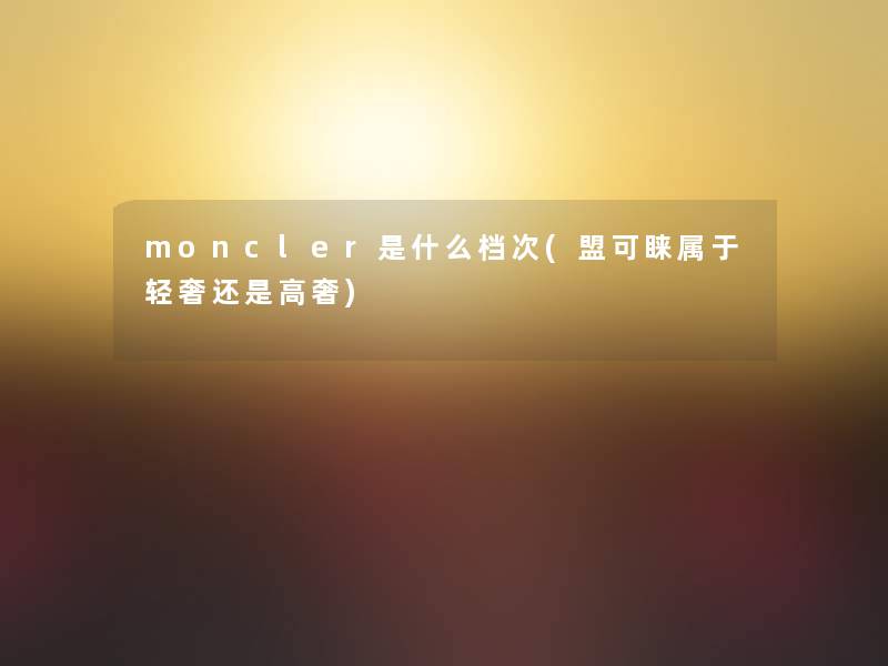 moncler是什么档次(盟可睐属于轻奢还是高奢) moncler是什么档次(盟可睐属于轻奢还是高奢)