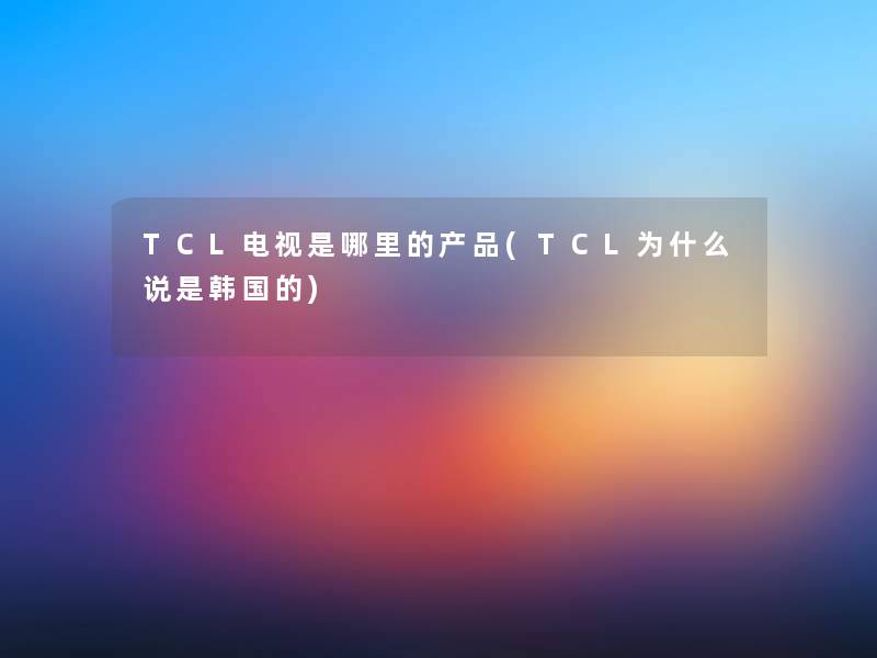 TCL电视是哪里的产品(TCL为什么说是韩国的)