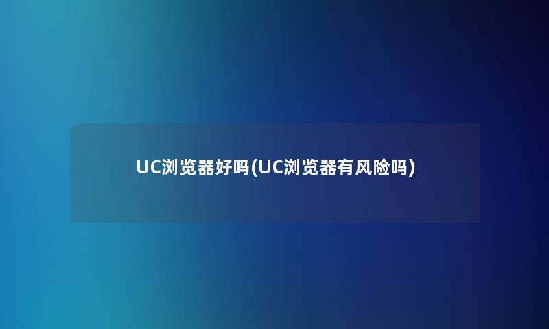 UC浏览器好吗(UC浏览器有风险吗)