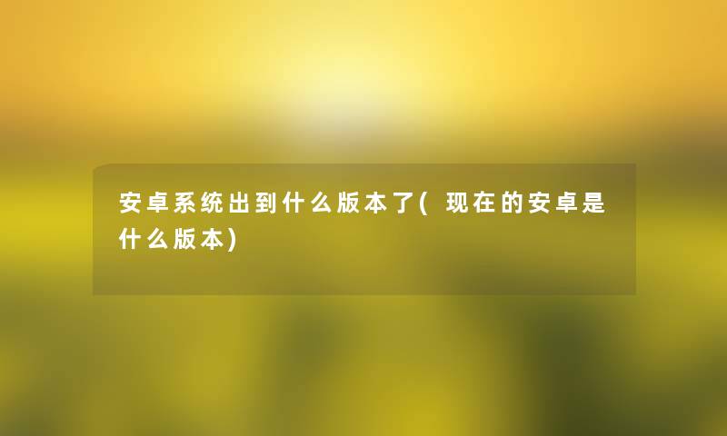 安卓系统出到什么版本了(现在的安卓是什么版本)