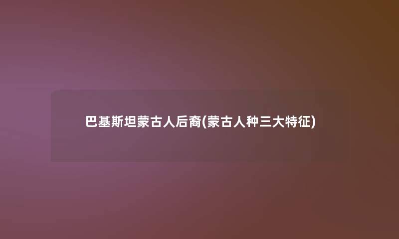 巴基斯坦蒙古人后裔(蒙古人种三大特征)