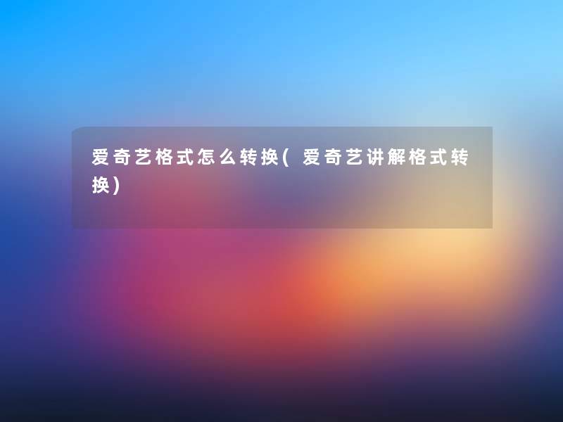 爱奇艺格式怎么转换(爱奇艺讲解格式转换)