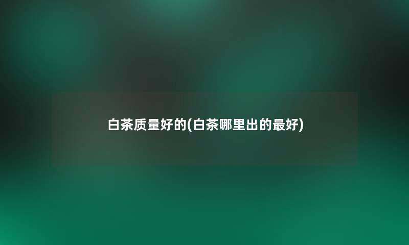 白茶质量好的(白茶哪里出的好)