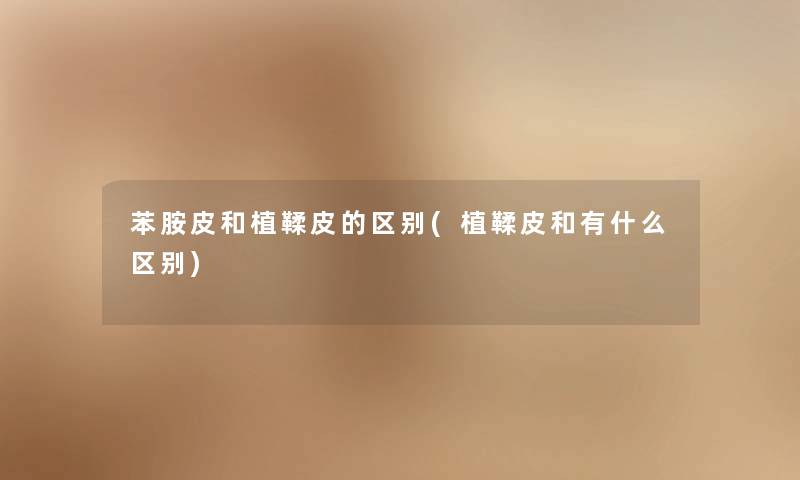 苯胺皮和植鞣皮的区别(植鞣皮和有什么区别)