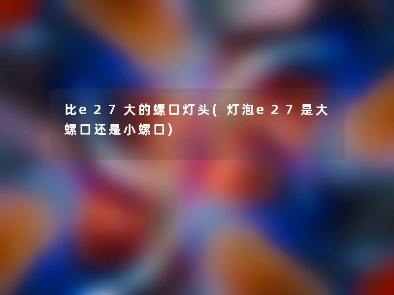 比e27大的螺口灯头(灯泡e27是大螺口还是小螺口)