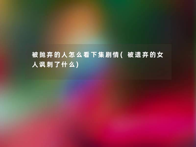 被抛弃的人怎么看下集剧情(被遗弃的女人讽刺了什么)