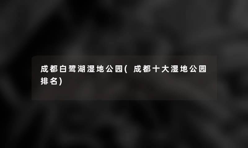 成都白鹭湖湿地公园(成都一些湿地公园推荐)