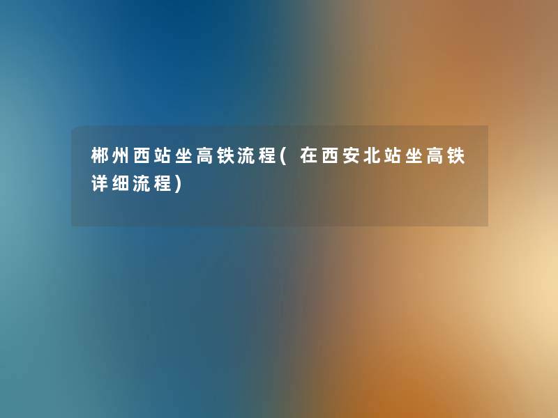 郴州西站坐高铁流程(在西安北站坐高铁详细流程)