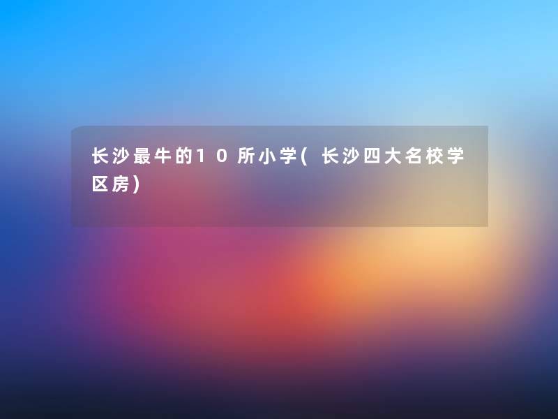 长沙牛的10所小学(长沙四大名校学区房) 长沙牛的10所小学(长沙四大名校学区房)