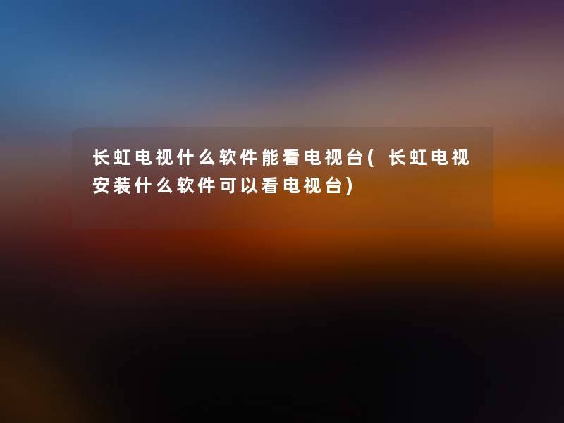 长虹电视什么软件能看电视台(长虹电视安装什么软件可以看电视台)