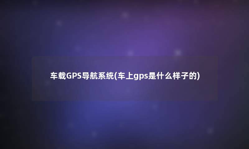 车载GPS导航系统(车上gps是什么样子的)
