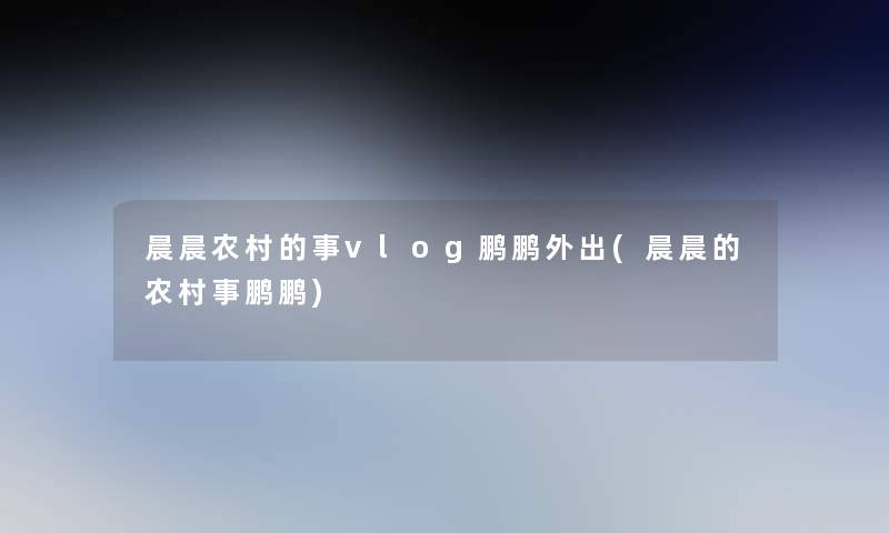 晨晨农村的事vlog鹏鹏外出(晨晨的农村事鹏鹏)