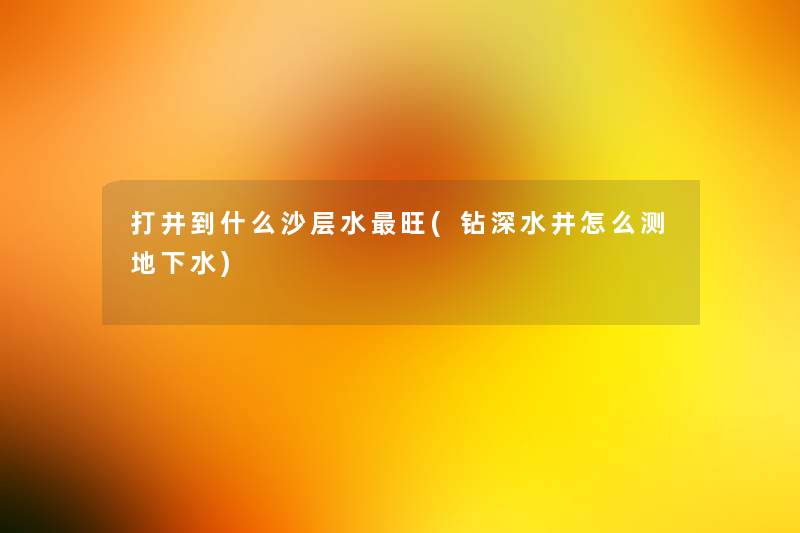 打井到什么沙层水旺(钻深水井怎么测地下水)
