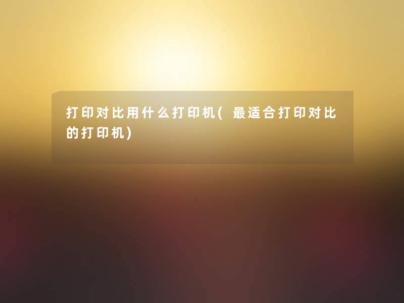 打印对比用什么打印机(适合打印对比的打印机)