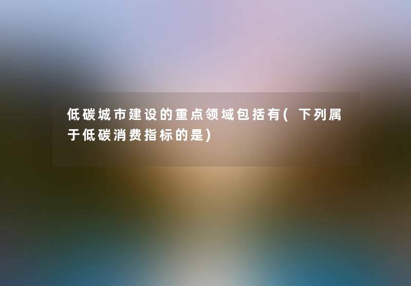 低碳城市建设的重点领域包括有(下列属于低碳消费指标的是)