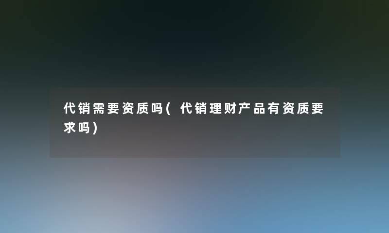 代销需要资质吗(代销理财产品有资质要求吗)
