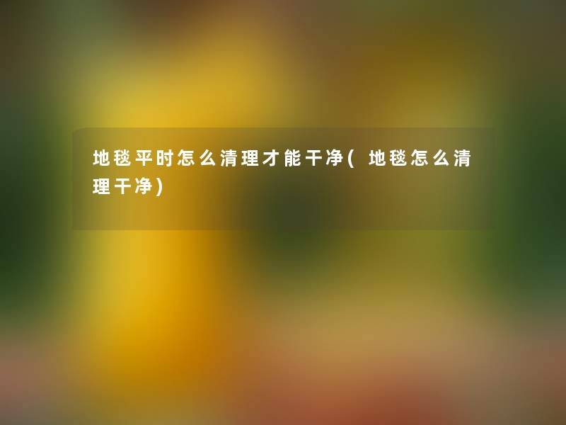 地毯平时怎么清理才能干净(地毯怎么清理干净)