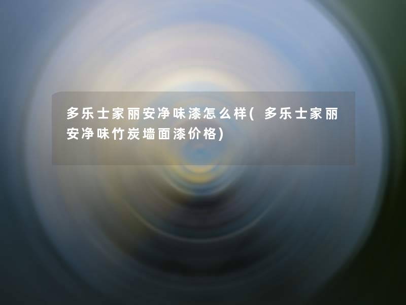 多乐士家丽安净味漆怎么样(多乐士家丽安净味竹炭墙面漆价格)