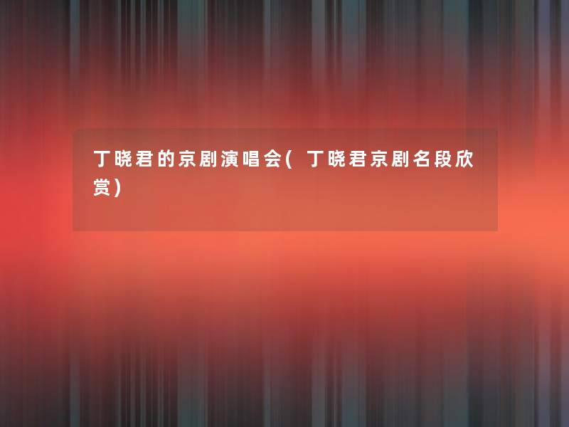 丁晓君的京剧演唱会(丁晓君京剧名段欣赏)