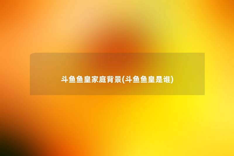 斗鱼鱼皇家庭(斗鱼鱼皇是谁)