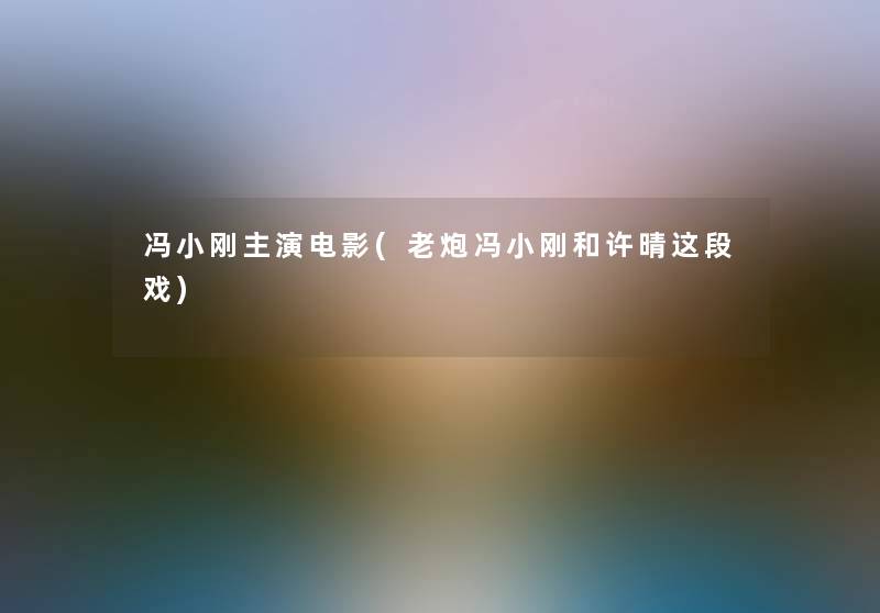冯小刚主演电影(老炮冯小刚和许晴这段戏)
