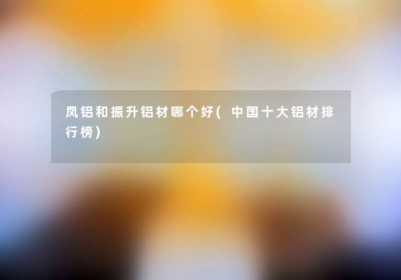 凤铝和振升铝材哪个好(中国一些铝材整理榜)