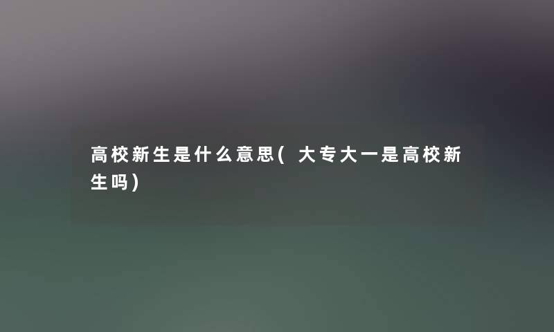 高校新生是什么意思(大专大一是高校新生吗)