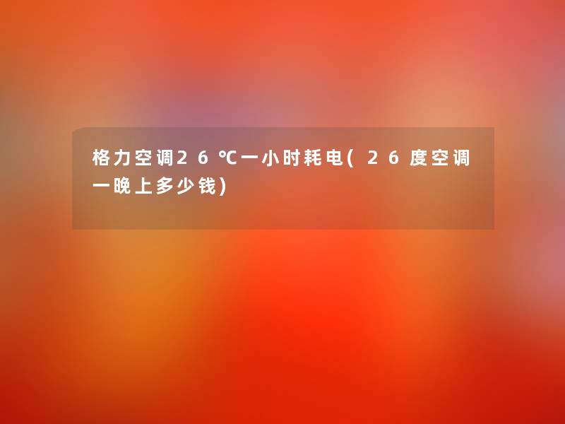 格力空调26℃一小时耗电(26度空调一晚上多少钱)