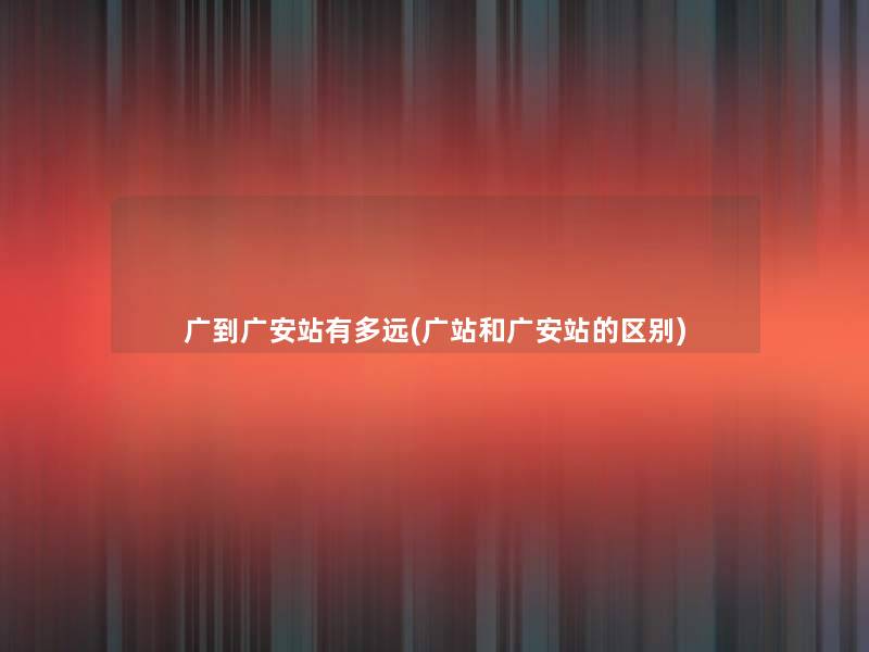 广到广安站有多远(广站和广安站的区别)