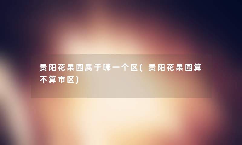 贵阳花果园属于哪一个区(贵阳花果园算不算市区)