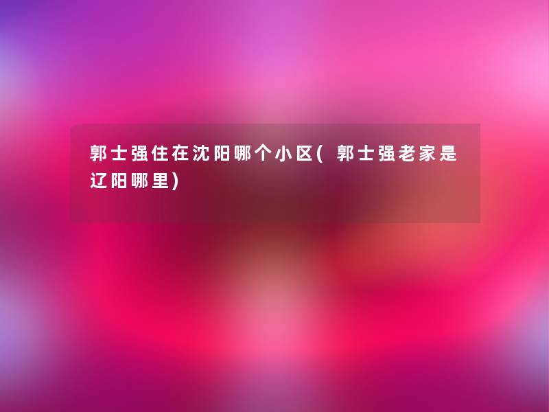 郭士强住在沈阳哪个小区(郭士强老家是辽阳哪里)