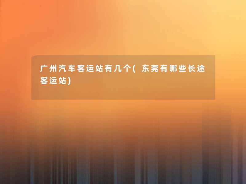 广州汽车客运站有几个(东莞有哪些长途客运站)