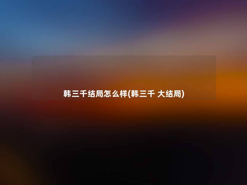 韩三千结局怎么样(韩三千 大结局)