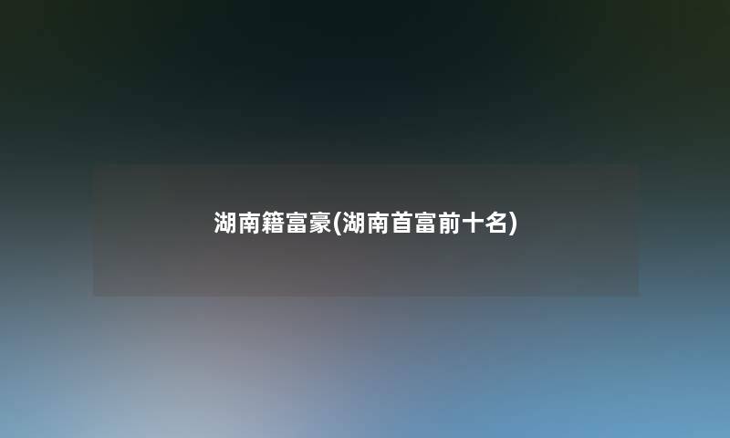 湖南籍富豪(湖南首富前十名)