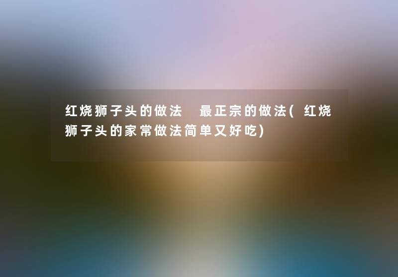 红烧狮子头的做法 正宗的做法(红烧狮子头的家常做法简单又好吃)