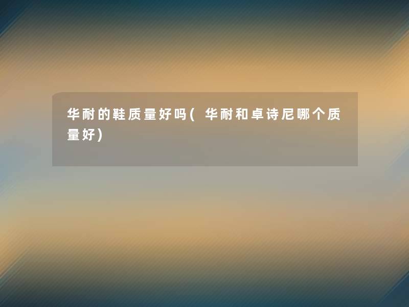 华耐的鞋质量好吗(华耐和卓诗尼哪个质量好) 华耐的鞋质量好吗(华耐和卓诗尼哪个质量好)