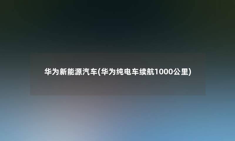 华为新能源汽车(华为纯电车续航1000公里) 华为新能源汽车(华为纯电车续航1000公里)