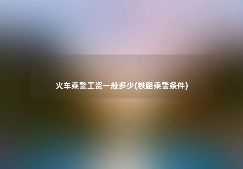 火车乘警工资一般多少(铁路乘警条件) 火车乘警工资一般多少(铁路乘警条件)