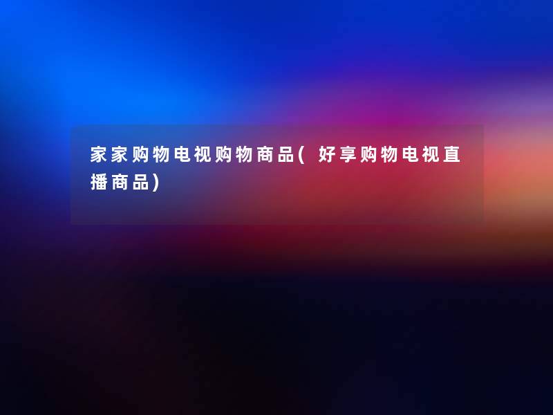 家家购物电视购物商品(好享购物电视直播商品) 家家购物电视购物商品(好享购物电视直播商品)