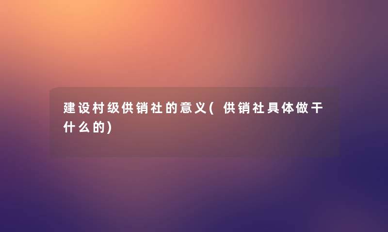 建设村级供销社的意义(供销社具体做干什么的) 建设村级供销社的意义(供销社具体做干什么的)