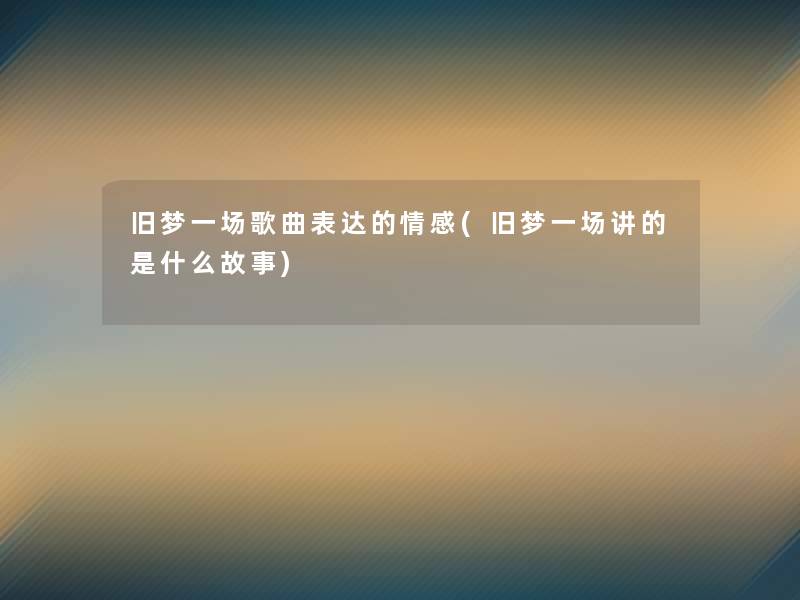 旧梦一场歌曲表达的情感(旧梦一场讲的是什么故事)