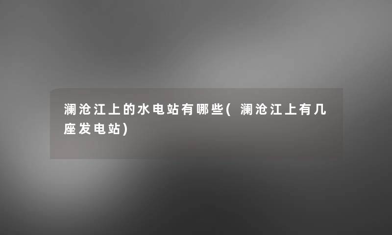 澜沧江上的水电站有哪些(澜沧江上有几座发电站) 澜沧江上的水电站有哪些(澜沧江上有几座发电站)