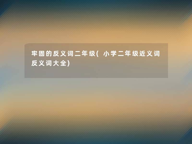 牢固的反义词二年级(小学二年级近义词反义词大全)