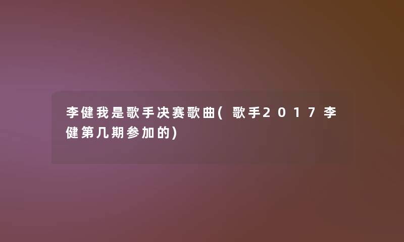 李健我是歌手决赛歌曲(歌手2017李健第几期参加的)