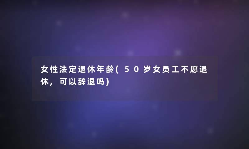 女性法定退休年龄(50岁女员工不愿退休,可以辞退吗) 女性法定退休年龄(50岁女员工不愿退休,可以辞退吗)