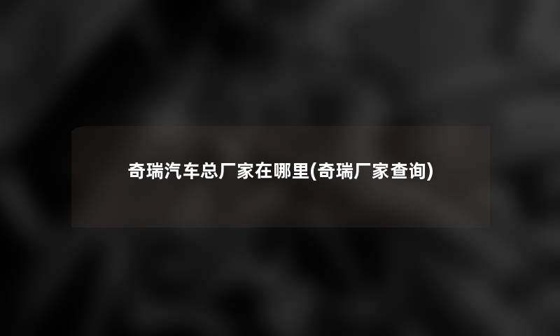 奇瑞汽车总厂家在哪里(奇瑞厂家查阅)