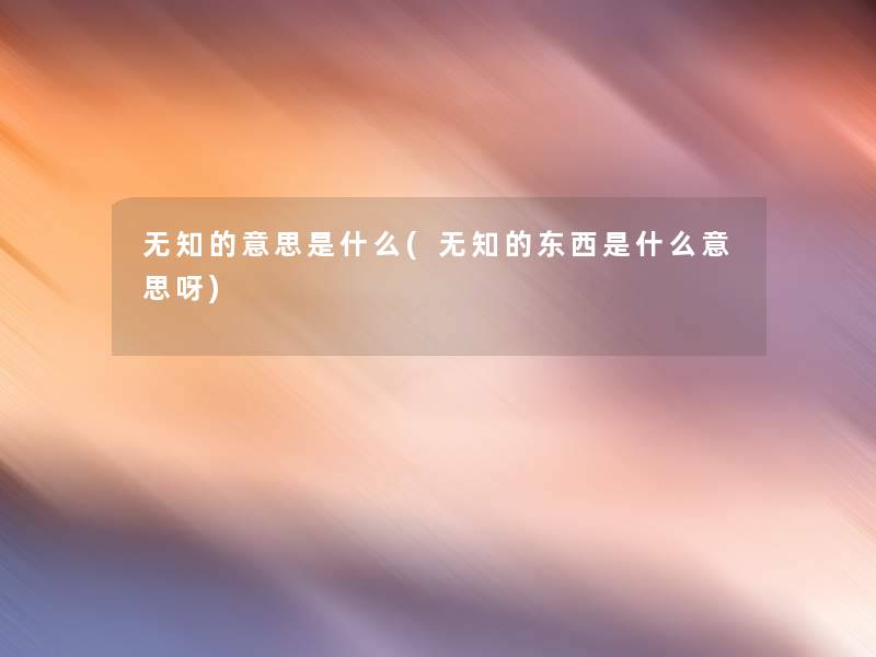 无知的意思是什么(无知的东西是什么意思呀) 无知的意思是什么(无知的东西是什么意思呀)