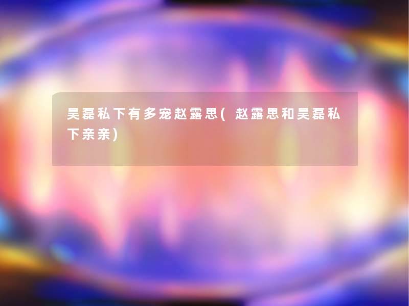 吴磊私下有多宠赵露思(赵露思和吴磊私下亲亲)