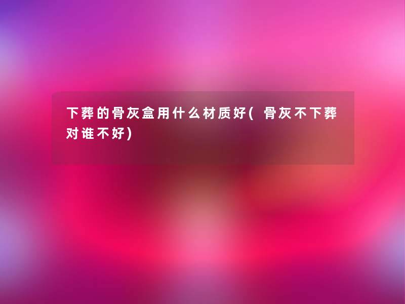 下葬的骨灰盒用什么材质好(骨灰不下葬对谁不好)